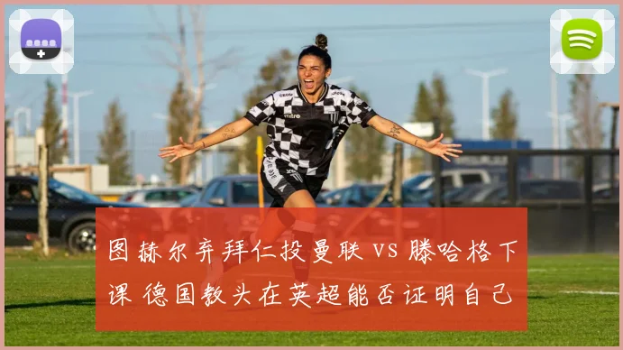 图赫尔弃拜仁投曼联 vs 滕哈格下课 德国教头在英超能否证明自己