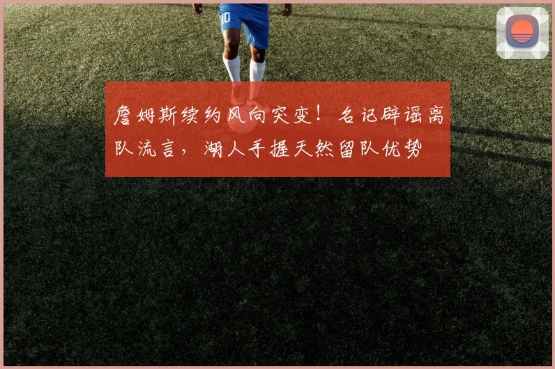 詹姆斯续约风向突变！名记辟谣离队流言，湖人手握天然留队优势