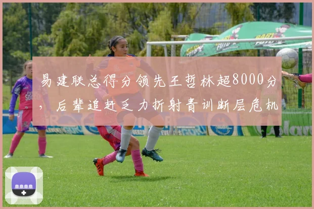易建联总得分领先王哲林超8000分,后辈追赶乏力折射青训断层危机