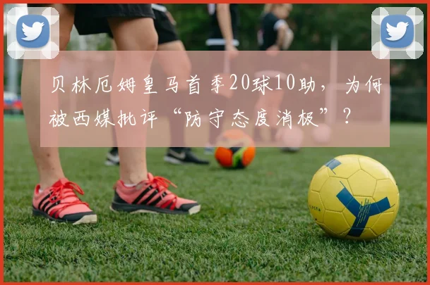贝林厄姆皇马首季20球10助,为何被西媒批评“防守态度消极”?