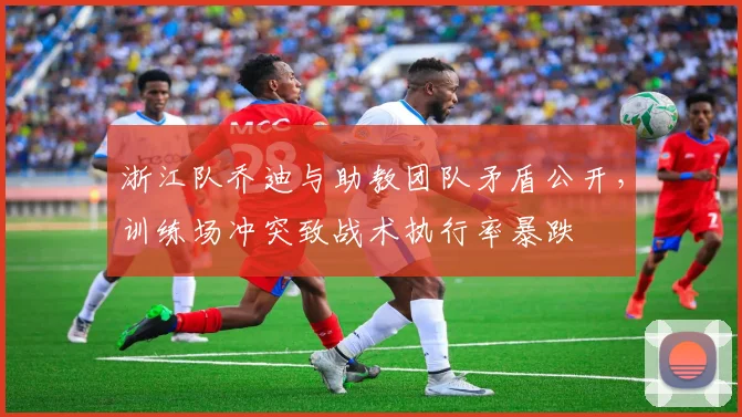 浙江队乔迪与助教团队矛盾公开,训练场冲突致战术执行率暴跌