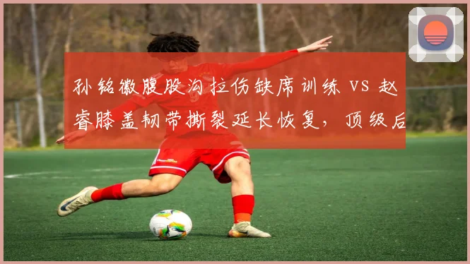 孙铭徽腹股沟拉伤缺席训练 vs 赵睿膝盖韧带撕裂延长恢复,顶级后卫回归时间表悬殊