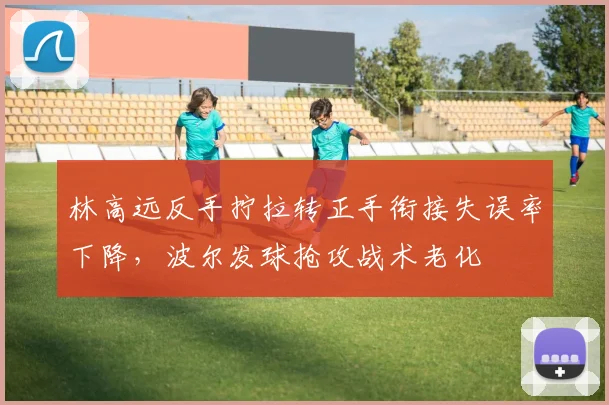 林高远反手拧拉转正手衔接失误率下降,波尔发球抢攻战术老化