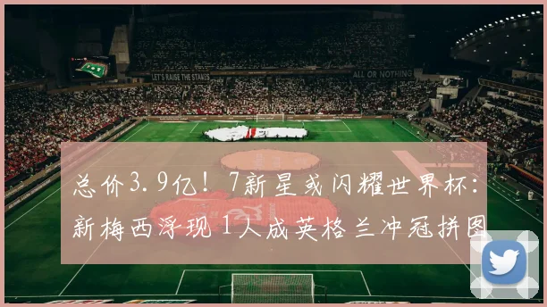 总价3.9亿！7新星或闪耀世界杯：新梅西浮现 1人成英格兰冲冠拼图