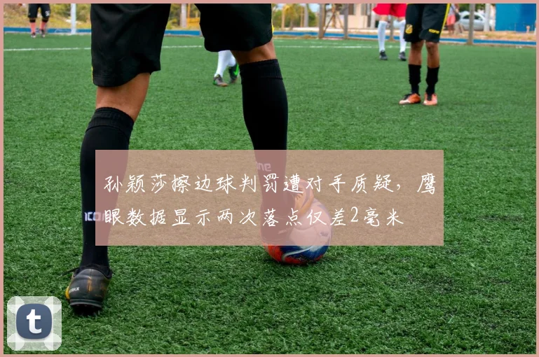孙颖莎擦边球判罚遭对手质疑,鹰眼数据显示两次落点仅差2毫米